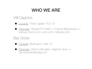 WHO WE ARE
Will Gaybrick
•   Currently: Thrive Capital / YLS ’12

•   Previously: Harvard ’07 (math) => ﬁnance (Blackstone) =>
    startups (hunch.com, jumo.com, milewise.com)

Bay Gross
•   Currently: BlueFusion / Yale ’13

•   Previously: Various web apps, magnum opus =>
    isitchickentendersday.com
 
