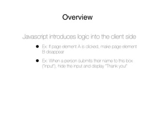 Overview

Javascript introduces logic into the client side
     •   Ex: If page element A is clicked, make page element
         B disappear

     •   Ex: When a person submits their name to this box
         (“input”), hide the input and display “Thank you!”
 