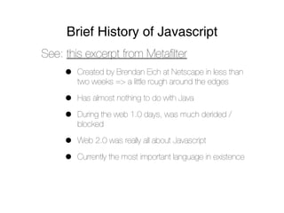 Brief History of Javascript
See: this excerpt from Metaﬁlter
     •   Created by Brendan Eich at Netscape in less than
         two weeks => a little rough around the edges

     •   Has almost nothing to do with Java

     •   During the web 1.0 days, was much derided /
         blocked

     •   Web 2.0 was really all about Javascript

     •   Currently the most important language in existence
 