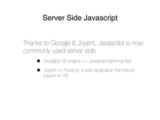 Server Side Javascript


Thanks to Google & Joyent, Javascript is now
commonly used server side
    •   Google’s V8 engine => Javascript lightning fast

    •   Joyent => Node.js, a web application framework
        based on V8
 