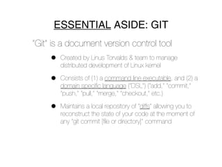 ESSENTIAL ASIDE: GIT
“Git” is a document version control tool
     •   Created by Linus Torvalds & team to manage
         distributed development of Linux kernel

     •   Consists of (1) a command line executable, and (2) a
         domain speciﬁc language (“DSL”) (“add,” “commit,”
         “push,” “pull,” “merge,” “checkout,” etc.)

     •   Maintains a local repository of “diffs” allowing you to
         reconstruct the state of your code at the moment of
         any “git commit [ﬁle or directory]” command
 