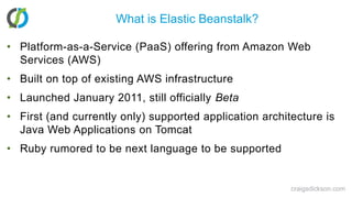 What is Elastic Beanstalk?Platform-as-a-Service (PaaS) offering from Amazon Web Services (AWS)Built on top of existing AWS infrastructureLaunched January 2011, still officially BetaFirst (and currently only) supported application architecture is Java Web Applications on TomcatRuby rumored to be next language to be supportedcraigsdickson.com