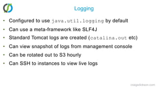 LoggingConfigured to use java.util.logging by defaultCan use a meta-framework like SLF4JStandard Tomcat logs are created (catalina.out etc)Can view snapshot of logs from management consoleCan be rotated out to S3 hourlyCan SSH to instances to view live logscraigsdickson.com