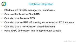 Database IntegrationEB does not directly manage your databasesCan use the Amazon SimpleDBCan also use Amazon RDSCan also use an RDBMS running on an Amazon EC2 instanceCan also use a non-Amazon based databasePass JDBC connection info to app through consolecraigsdickson.com