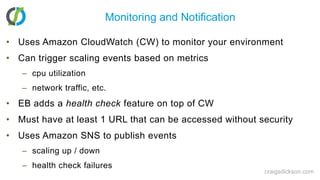 Monitoring and NotificationUses Amazon CloudWatch (CW) to monitor your environmentCan trigger scaling events based on metricscpu utilizationnetwork traffic, etc.EB adds a health check feature on top of CWMust have at least 1 URL that can be accessed without securityUses Amazon SNS to publish eventsscaling up / downhealth check failurescraigsdickson.com