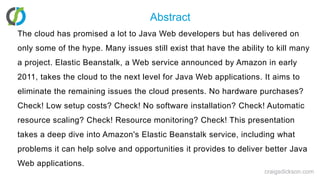 AbstractThe cloud has promised a lot to Java Web developers but has delivered on only some of the hype. Many issues still exist that have the ability to kill many a project. Elastic Beanstalk, a Web service announced by Amazon in early 2011, takes the cloud to the next level for Java Web applications. It aims to eliminate the remaining issues the cloud presents. No hardware purchases? Check! Low setup costs? Check! No software installation? Check! Automatic resource scaling? Check! Resource monitoring? Check! This presentation takes a deep dive into Amazon's Elastic Beanstalk service, including what problems it can help solve and opportunities it provides to deliver better Java Web applications.craigsdickson.com