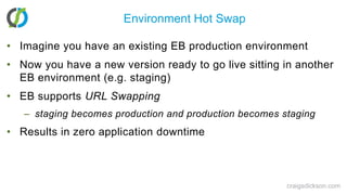 Environment Hot SwapImagine you have an existing EB production environmentNow you have a new version ready to go live sitting in another EB environment (e.g. staging)EB supports URL Swappingstaging becomes production and production becomes stagingResults in zero application downtimecraigsdickson.com