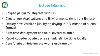 Eclipse IntegrationEclipse plugin to integrate with EBCreate new Applications and Environments right from EclipseDeploy new Versions just by deploying to EB instead of a local TomcatFirst time deployment can take several minutesRapid code-test-code cycles should still be done locallyCareful about deleting the wrong environmentcraigsdickson.com