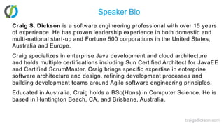 Speaker BioCraig S. Dickson is a software engineering professional with over 15 years of experience. He has proven leadership experience in both domestic and multi-national start-up and Fortune 500 corporations in the United States, Australia and Europe. Craig specializes in enterprise Java development and cloud architecture and holds multiple certifications including Sun Certified Architect for JavaEE and Certified ScrumMaster. Craig brings specific expertise in enterprise software architecture and design, refining development processes and building development teams around Agile software engineering principles. Educated in Australia, Craig holds a BSc(Hons) in Computer Science. He is based in Huntington Beach, CA, and Brisbane, Australia. craigsdickson.com