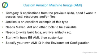 Custom Amazon Machine Image (AMI)Category D applications from the previous slide, need / want to access local resources and/or filesJenkins is an excellent example of this typeNeeds Maven, Ant and other tools to be availableNeeds to write build logs, archive artifacts etcStart with base EB AMI, then customizeSpecify your own AMI ID in the Environment Configurationcraigsdickson.com