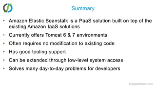 SummaryAmazon Elastic Beanstalk is a PaaS solution built on top of the existing Amazon IaaS solutionsCurrently offers Tomcat 6 & 7 environmentsOften requires no modification to existing codeHas good tooling supportCan be extended through low-level system accessSolves many day-to-day problems for developerscraigsdickson.com