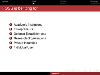 Outline                    FOSS                 FOSSEE   Activities



FOSS is beﬁtting for


          1   Academic Institutions
          2   Entrepreneurs
          3   Defence Establishments
          4   Research Organisations
          5   Private Industries
          6   Individual User




                                       FOSSEE
 