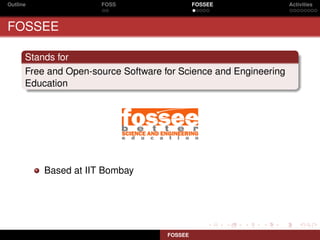 Outline               FOSS                    FOSSEE              Activities



FOSSEE

      Stands for
      Free and Open-source Software for Science and Engineering
      Education




          Based at IIT Bombay




                                     FOSSEE
 