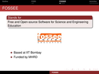 Outline               FOSS                    FOSSEE              Activities



FOSSEE

      Stands for
      Free and Open-source Software for Science and Engineering
      Education




          Based at IIT Bombay
          Funded by MHRD




                                     FOSSEE
 