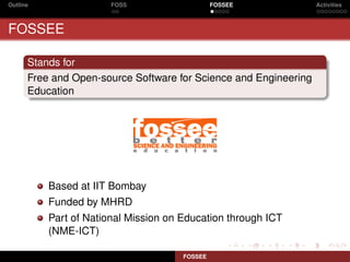 Outline                FOSS                    FOSSEE             Activities



FOSSEE

      Stands for
      Free and Open-source Software for Science and Engineering
      Education




          Based at IIT Bombay
          Funded by MHRD
          Part of National Mission on Education through ICT
          (NME-ICT)

                                      FOSSEE
 