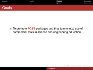 Outline               FOSS                    FOSSEE              Activities



Goals




          To promote FOSS packages and thus to minimize use of
          commercial tools in science and engineering education




                                     FOSSEE
 