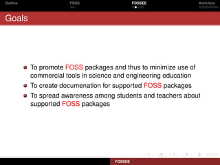 Outline               FOSS                    FOSSEE              Activities



Goals




          To promote FOSS packages and thus to minimize use of
          commercial tools in science and engineering education
          To create documenation for supported FOSS packages
          To spread awareness among students and teachers about
          supported FOSS packages




                                     FOSSEE
 