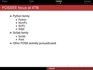 Outline                   FOSS               FOSSEE   Activities



FOSSEE focus at IITB

          Python family
              Python
              NumPy
              SciPy
              Sage
          Scilab family
              Scilab
              Xcos
          Other FOSS actively pursued/used




                                    FOSSEE
 