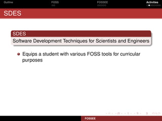 Outline                FOSS                     FOSSEE              Activities



SDES


      SDES
      Software Development Techniques for Scientists and Engineers

          Equips a student with various FOSS tools for curricular
          purposes




                                       FOSSEE
 