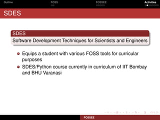 Outline                FOSS                     FOSSEE              Activities



SDES


      SDES
      Software Development Techniques for Scientists and Engineers

          Equips a student with various FOSS tools for curricular
          purposes
          SDES/Python course currently in curriculum of IIT Bombay
          and BHU Varanasi




                                       FOSSEE
 