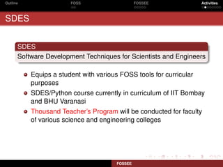 Outline                FOSS                     FOSSEE              Activities



SDES


      SDES
      Software Development Techniques for Scientists and Engineers

          Equips a student with various FOSS tools for curricular
          purposes
          SDES/Python course currently in curriculum of IIT Bombay
          and BHU Varanasi
          Thousand Teacher’s Program will be conducted for faculty
          of various science and engineering colleges




                                       FOSSEE
 