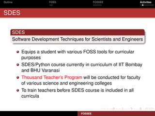 Outline                FOSS                     FOSSEE              Activities



SDES


      SDES
      Software Development Techniques for Scientists and Engineers

          Equips a student with various FOSS tools for curricular
          purposes
          SDES/Python course currently in curriculum of IIT Bombay
          and BHU Varanasi
          Thousand Teacher’s Program will be conducted for faculty
          of various science and engineering colleges
          To train teachers before SDES course is included in all
          curricula


                                       FOSSEE
 