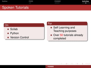 Outline                     FOSS            FOSSEE               Activities



Spoken Tutorials



                                   For
   On
                                         Self Learning and
          Scilab
                                         Teaching purposes
          Python
                                         Over 50 tutorials already
          Version Control                completed




                                   FOSSEE
 