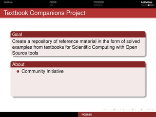 Outline                 FOSS                     FOSSEE                 Activities



Textbook Companions Project


      Goal
      Create a repository of reference material in the form of solved
      examples from textbooks for Scientiﬁc Computing with Open
      Source tools

      About
         Community Initiative




                                        FOSSEE
 
