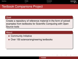 Outline                 FOSS                     FOSSEE                 Activities



Textbook Companions Project


      Goal
      Create a repository of reference material in the form of solved
      examples from textbooks for Scientiﬁc Computing with Open
      Source tools

      About
         Community Initiative
          Over 150 science/engineering textbooks




                                        FOSSEE
 
