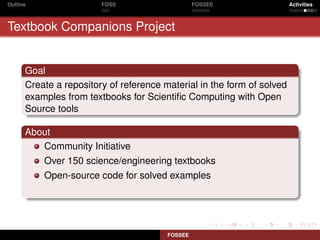 Outline                 FOSS                     FOSSEE                 Activities



Textbook Companions Project


      Goal
      Create a repository of reference material in the form of solved
      examples from textbooks for Scientiﬁc Computing with Open
      Source tools

      About
         Community Initiative
          Over 150 science/engineering textbooks
          Open-source code for solved examples




                                        FOSSEE
 