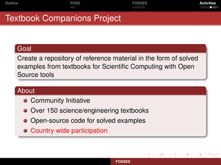Outline                 FOSS                     FOSSEE                 Activities



Textbook Companions Project


      Goal
      Create a repository of reference material in the form of solved
      examples from textbooks for Scientiﬁc Computing with Open
      Source tools

      About
         Community Initiative
          Over 150 science/engineering textbooks
          Open-source code for solved examples
          Country wide participation



                                        FOSSEE
 