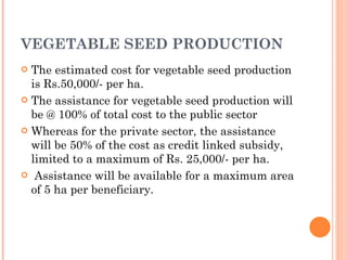 VEGETABLE SEED PRODUCTION The estimated cost for vegetable seed production is Rs.50,000/- per ha.   The assistance for vegetable seed production will be @ 100% of total cost to the public sector Whereas for the private sector, the assistance will be 50% of the cost as credit linked subsidy, limited to a maximum of Rs. 25,000/- per ha.   Assistance will be available for a maximum area of 5 ha per beneficiary. 