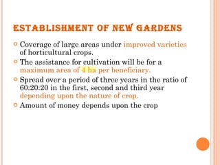 ESTABLISHMENT OF NEW GARDENS Coverage of large areas under  improved varieties  of horticultural crops. The assistance for cultivation will be for a  maximum area of 4 ha per beneficiary. Spread over a period of three years in the ratio of 60:20:20 in the first, second and third year  depending upon the nature of crop. Amount of money depends upon the crop 