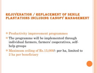 REJUVENATION / REPLACEMENT OF SENILE PLANTATIONS INCLUDING CANOPY MANAGEMENT Productivity improvement programmes The programme will be implemented through individual farmers, farmers’ cooperatives, self-help groups Maximum ceiling of Rs.15,000 /- per ha, limited to  2 ha per beneficiary 