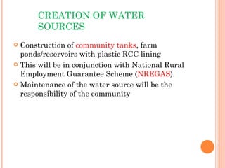 CREATION OF WATER SOURCES Construction of  community tanks , farm ponds/reservoirs with plastic RCC lining This will be in conjunction with National Rural Employment Guarantee Scheme ( NREGAS ). Maintenance of the water source will be the responsibility of the community 