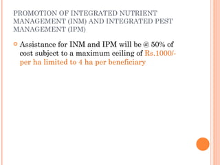 PROMOTION OF INTEGRATED NUTRIENT MANAGEMENT (INM) AND INTEGRATED PEST MANAGEMENT (IPM) Assistance for INM and IPM will be @ 50% of cost subject to a maximum ceiling of  Rs.1000/- per ha limited to 4 ha per beneficiary 