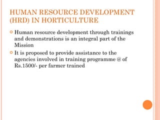 HUMAN RESOURCE DEVELOPMENT (HRD) IN HORTICULTURE Human resource development through trainings and demonstrations is an integral part of the Mission It is proposed to provide assistance to the agencies involved in training programme @ of Rs.1500/- per farmer trained 