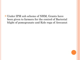 Under IPM sub scheme of NHM, Grants have been given to farmers for the control of Bacterial blight of pomegranate and Kole roga of Arecanut 
