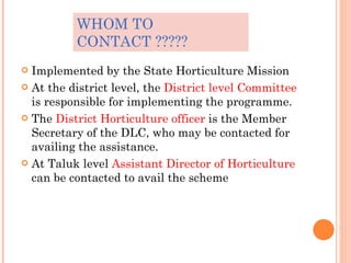 WHOM TO CONTACT ????? Implemented by the State Horticulture Mission At the district level, the  District level Committee  is responsible for implementing the programme. The  District Horticulture officer  is the Member Secretary of the DLC, who may be contacted for availing the assistance. At Taluk level  Assistant Director of Horticulture  can be contacted to avail the scheme 