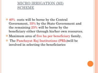 MICRO IRRIGATION (MI) SCHEME 40%   costs will be borne by the Central Government,  35%  by the State Government and the remaining  25%  will be borne by the beneficiary either through his/her own resources. Maximum area of  five ha per beneficiary  family.   The  Panchayat Raj Institutions (PRIs )will be involved in selecting the beneficiaries 