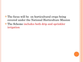 The focus will be  on horticultural crops being covered under the National Horticulture Mission The Scheme  includes both drip and sprinkler irrigation 