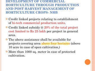 DEVELOPMENT OF COMMERCIAL HORTICULTURE THROUGH PRODUCTION AND POST HARVEST MANAGEMENT OF HORTICULTURE CROPS- NHB Credit linked projects relating to establishment of  hi-tech commercial production units . Credit linked subsidy @  20% of the total project cost limited to Rs 25 lakh  per project in general area. The above assistance shall be available for projects covering area  above four hectares  (above 10 acre in case of open cultivation,) More than 1000 sq. meter in case of protected cultivation. 