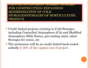 Credit linked projects relating to Cold Storages including Controlled Atmosphere (CA) and Modified Atmosphere (MA) Stores, pre-cooling units, other Storages for onion, etc The assistance will be as credit linked back-ended subsidy  @ 40% of the capital cost of project . CAPITAL INVESTMENT SUBSIDY SCHEME FOR CONSTRUCTION/ EXPANSION/ MODERNIZATION OF COLD STORAGES/STORAGES OF HORTICULTURE PRODUCE 