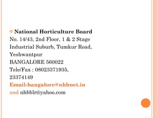 National Horticulture Board No. 14/43, 2nd Floor, 1 & 2 Stage Industrial Suburb, Tumkur Road, Yeshwantpur BANGALORE 560022 Tele/Fax : 08023371935, 23374149 [email_address]   and  nhbblr@yahoo.com 