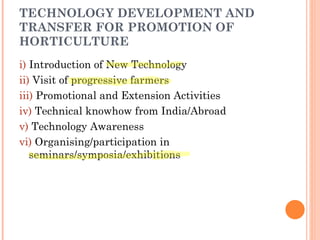 TECHNOLOGY DEVELOPMENT AND TRANSFER FOR PROMOTION OF HORTICULTURE i)  Introduction of New Technology ii)  Visit of progressive farmers iii)  Promotional and Extension Activities iv)  Technical knowhow from India/Abroad v)  Technology Awareness vi)  Organising/participation in  seminars/symposia/exhibitions 
