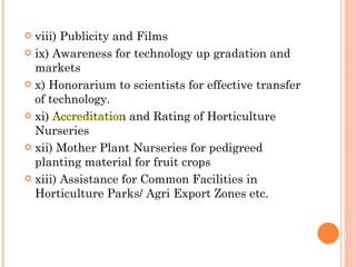 viii) Publicity and Films ix) Awareness for technology up gradation and markets x) Honorarium to scientists for effective transfer of technology. xi) Accreditation and Rating of Horticulture Nurseries xii) Mother Plant Nurseries for pedigreed planting material for fruit crops xiii) Assistance for Common Facilities in Horticulture Parks/ Agri Export Zones etc. 