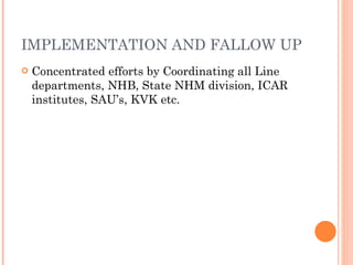 IMPLEMENTATION AND FALLOW UP Concentrated efforts by Coordinating all Line departments, NHB, State NHM division, ICAR institutes, SAU’s, KVK etc. 