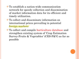 To establish a nation-wide communication network for speedy collection and dissemination of market information data for its efficient and timely utilization. To collect and disseminate information on international prices prevailing in potential foreign markets To collect and compile  horticulture database  and strengthen existing system of ‘Crop Estimation Survey-Fruits & Vegetables’ (CES-F&V) as far as possible 
