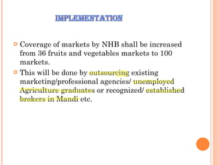 Coverage of markets by NHB shall be increased from 36 fruits and vegetables markets to 100 markets.  This will be done by outsourcing existing marketing/professional agencies/ unemployed Agriculture graduates or recognized/ established brokers in Mandi etc.  