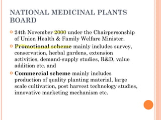 NATIONAL MEDICINAL PLANTS BOARD 24th November 2000 under the Chairpersonship of Union Health & Family Welfare Minister. Promotional scheme  mainly includes survey, conservation, herbal gardens, extension activities, demand-supply studies, R&D, value addition etc. and Commercial scheme  mainly includes production of quality planting material, large scale cultivation, post harvest technology studies, innovative marketing mechanism etc. 